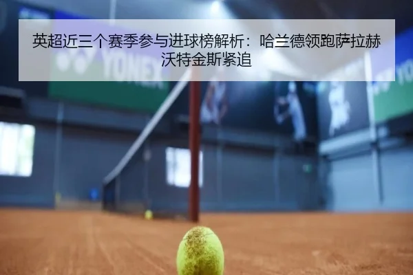 英超近三个赛季参与进球榜解析：哈兰德领跑萨拉赫沃特金斯紧追