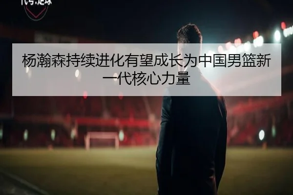 杨瀚森持续进化有望成长为中国男篮新一代核心力量